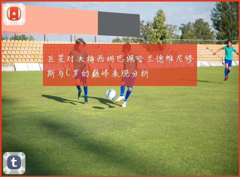 巨星对决梅西姆巴佩哈兰德维尼修斯与C罗的巅峰表现分析