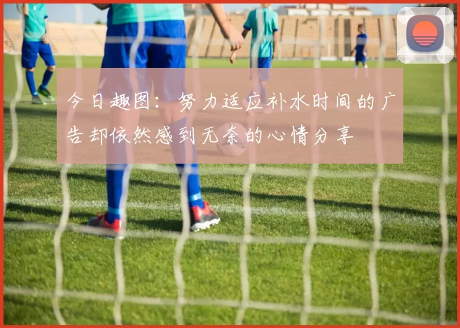 今日趣图：努力适应补水时间的广告却依然感到无奈的心情分享