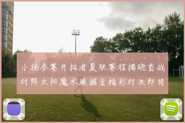 小杨参赛开拓者夏联赛程揭晓首战对阵太阳魔术狼掘金精彩对决即将开启