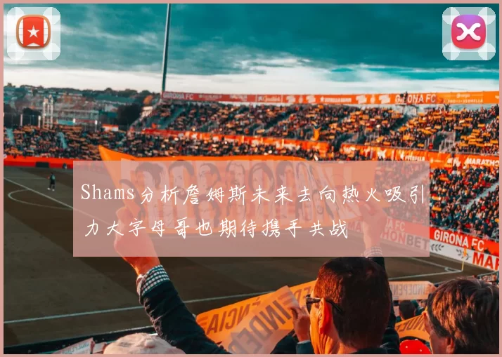 Shams分析詹姆斯未来去向热火吸引力大字母哥也期待携手共战
